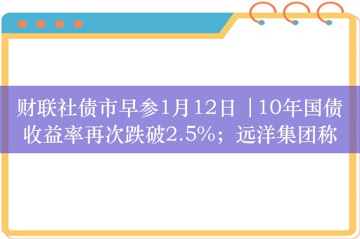 财联社债市早参1月12日 |10年国债收益率再次跌破2.5%；远洋集团称将于月内对境内所有信用债进行整体展期