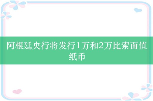 阿根廷央行将发行1万和2万比索面值纸币