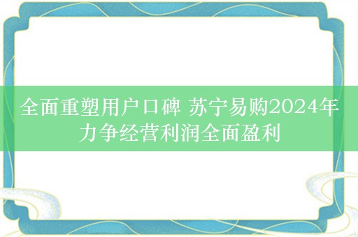 全面重塑用户口碑 苏宁易购2024年力争经营利润全面盈利