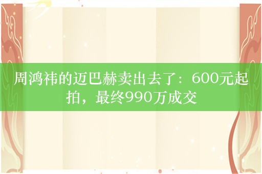 周鸿祎的迈巴赫卖出去了：600元起拍，最终990万成交