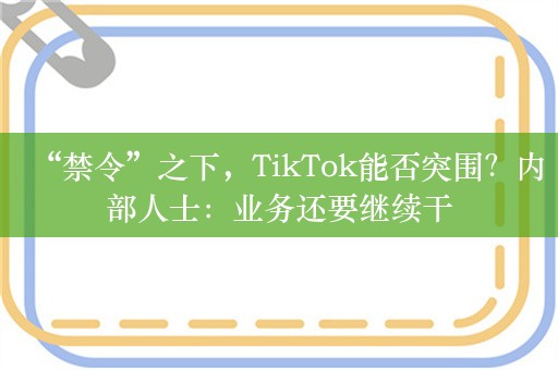 “禁令”之下，TikTok能否突围？内部人士：业务还要继续干