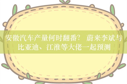 安徽汽车产量何时翻番？ 蔚来李斌与比亚迪、江淮等大佬一起预测