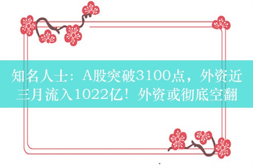 知名人士：A股突破3100点，外资近三月流入1022亿！外资或彻底空翻多，只可惜中国股市大底又被外资抄走