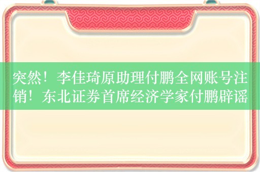 突然！李佳琦原助理付鹏全网账号注销！东北证券首席经济学家付鹏辟谣：此付鹏非我啊，我不认识李佳琦