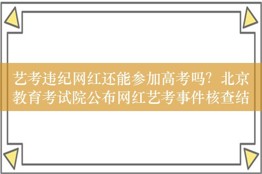 艺考违纪网红还能参加高考吗？北京教育考试院公布网红艺考事件核查结果