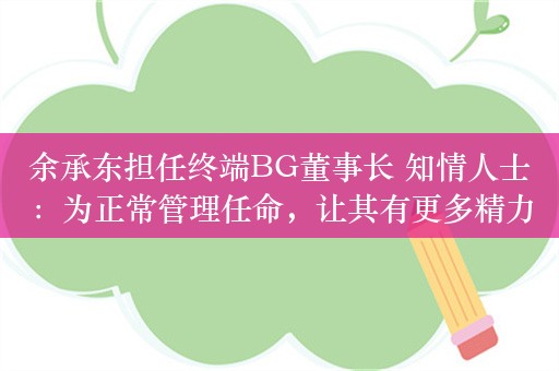 余承东担任终端BG董事长 知情人士：为正常管理任命，让其有更多精力为消费者打造精品