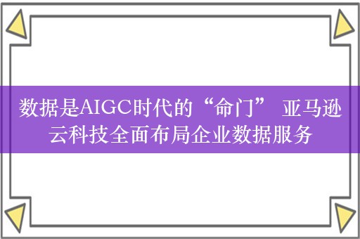 数据是AIGC时代的“命门” 亚马逊云科技全面布局企业数据服务