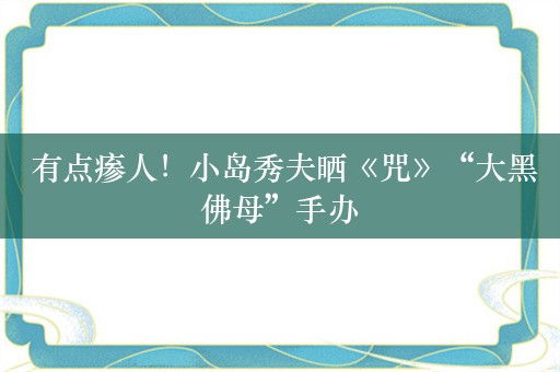  有点瘆人！小岛秀夫晒《咒》“大黑佛母”手办