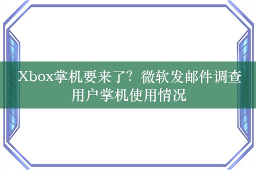  Xbox掌机要来了？微软发邮件调查用户掌机使用情况