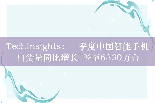 TechInsights：一季度中国智能手机出货量同比增长1%至6330万台