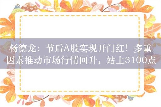 杨德龙：节后A股实现开门红！多重因素推动市场行情回升，站上3100点之后出现加速上攻