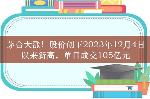 茅台大涨！股价创下2023年12月4日以来新高，单日成交105亿元