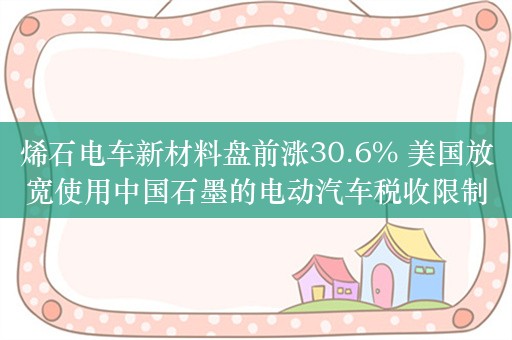 烯石电车新材料盘前涨30.6% 美国放宽使用中国石墨的电动汽车税收限制