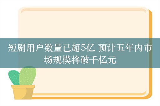 短剧用户数量已超5亿 预计五年内市场规模将破千亿元