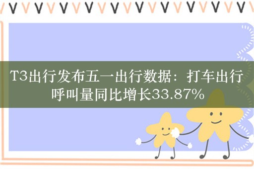 T3出行发布五一出行数据：打车出行呼叫量同比增长33.87%