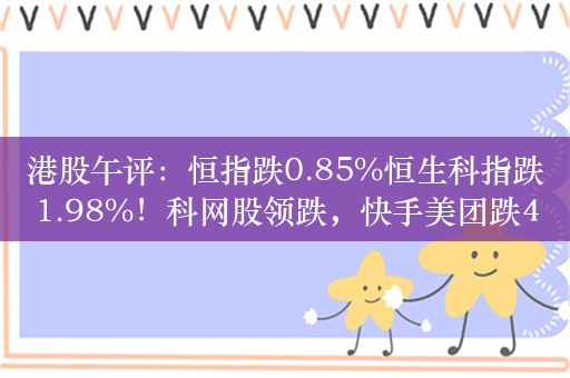 港股午评：恒指跌0.85%恒生科指跌1.98%！科网股领跌，快手美团跌4%，三桶油逆势上涨，中石油中石化涨1%