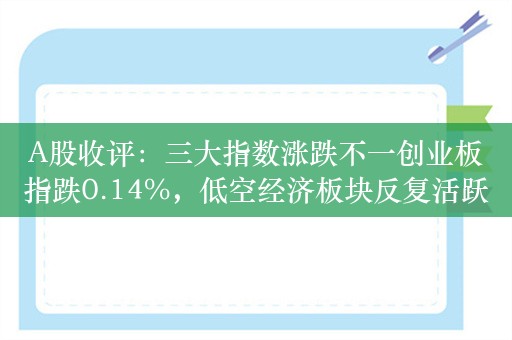 A股收评：三大指数涨跌不一创业板指跌0.14%，低空经济板块反复活跃！超3000股上涨，成交9687亿，北上资金净卖出21.4亿