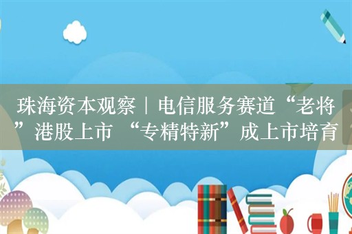 珠海资本观察｜电信服务赛道“老将”港股上市 “专精特新”成上市培育重点对象