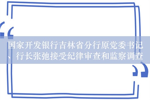 国家开发银行吉林省分行原党委书记、行长张弛接受纪律审查和监察调查