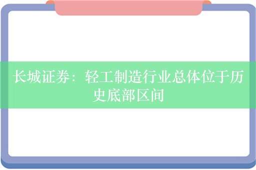 长城证券：轻工制造行业总体位于历史底部区间