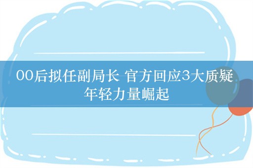 00后拟任副局长 官方回应3大质疑 年轻力量崛起