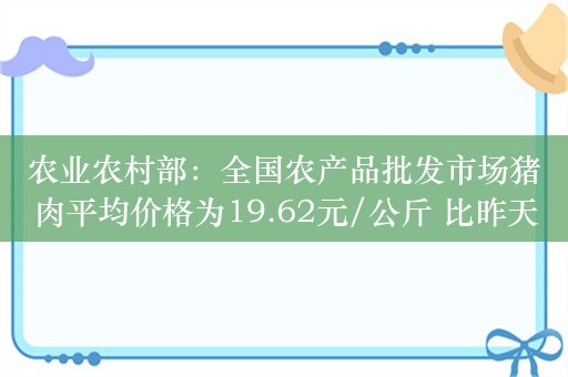 农业农村部：全国农产品批发市场猪肉平均价格为19.62元/公斤 比昨天下降1.0%