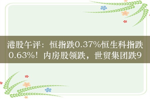 港股午评：恒指跌0.37%恒生科指跌0.63%！内房股领跌，世贸集团跌9%，万科企业跌4%，小米涨超6%