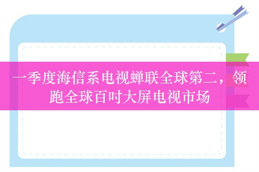 一季度海信系电视蝉联全球第二，领跑全球百吋大屏电视市场