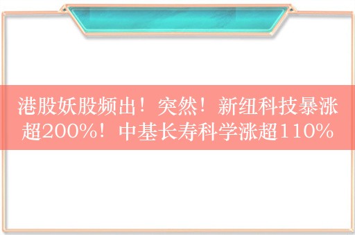 港股妖股频出！突然！新纽科技暴涨超200%！中基长寿科学涨超110%，易生活控股涨50%