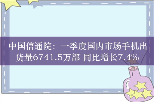 中国信通院：一季度国内市场手机出货量6741.5万部 同比增长7.4%