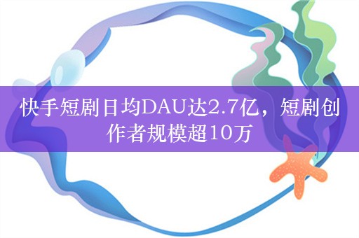 快手短剧日均DAU达2.7亿，短剧创作者规模超10万