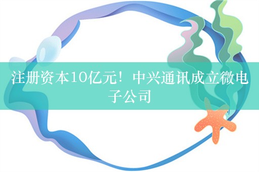 注册资本10亿元！中兴通讯成立微电子公司