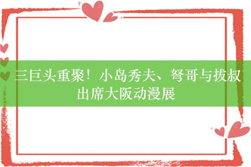  三巨头重聚！小岛秀夫、弩哥与拔叔出席大阪动漫展