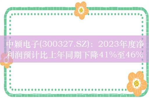 中颖电子(300327.SZ)：2023年度净利润预计比上年同期下降41%至46%