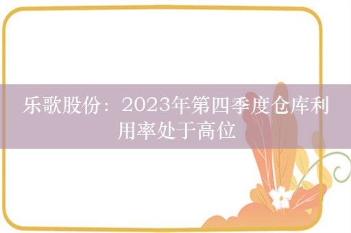 乐歌股份：2023年第四季度仓库利用率处于高位