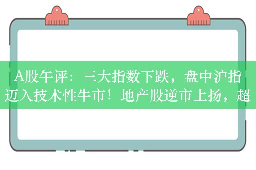 A股午评：三大指数下跌，盘中沪指迈入技术性牛市！地产股逆市上扬，超4000股下跌，成交5806亿；机构解读