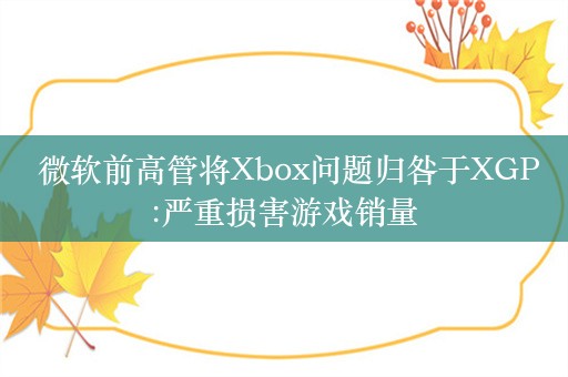  微软前高管将Xbox问题归咎于XGP:严重损害游戏销量