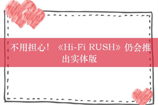  不用担心！《Hi-Fi RUSH》仍会推出实体版