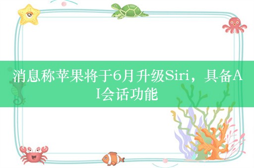 消息称苹果将于6月升级Siri，具备AI会话功能