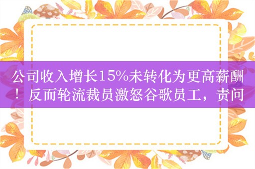 公司收入增长15%未转化为更高薪酬！反而轮流裁员激怒谷歌员工，责问高管：领导层与员工之间脱节