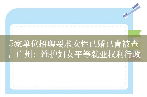 5家单位招聘要求女性已婚已育被查，广州：维护妇女平等就业权利行政公益诉讼案备受关注