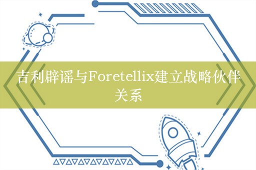 吉利辟谣与Foretellix建立战略伙伴关系