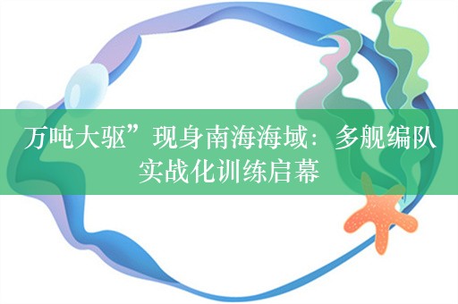 万吨大驱”现身南海海域：多舰编队实战化训练启幕