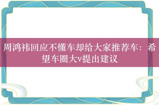 周鸿祎回应不懂车却给大家推荐车：希望车圈大v提出建议