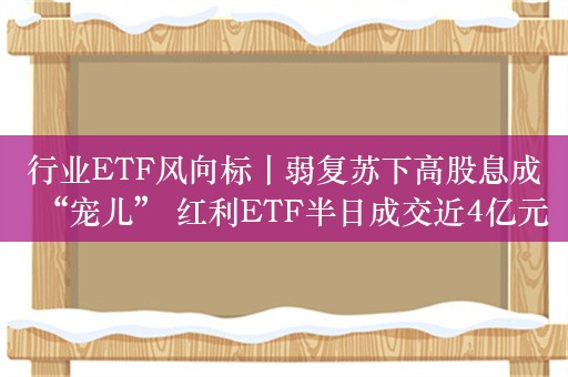 行业ETF风向标丨弱复苏下高股息成“宠儿” 红利ETF半日成交近4亿元