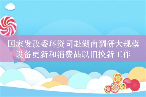 国家发改委环资司赴湖南调研大规模设备更新和消费品以旧换新工作