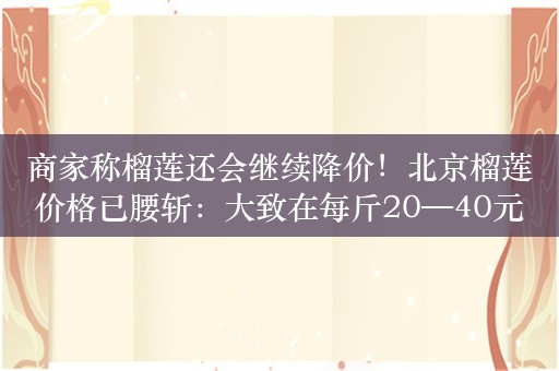 商家称榴莲还会继续降价！北京榴莲价格已腰斩：大致在每斤20—40元之间