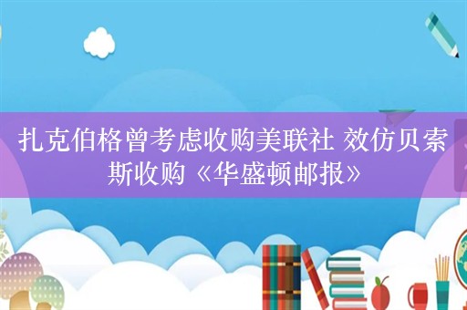 扎克伯格曾考虑收购美联社 效仿贝索斯收购《华盛顿邮报》