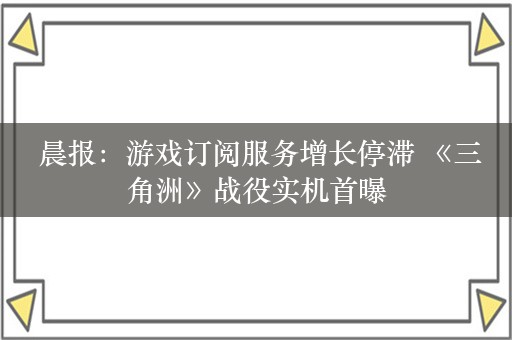  晨报：游戏订阅服务增长停滞 《三角洲》战役实机首曝