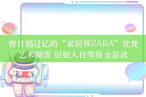 曾日销过亿的“家居界ZARA”优梵艺术爆雷 创始人自筹资金退款